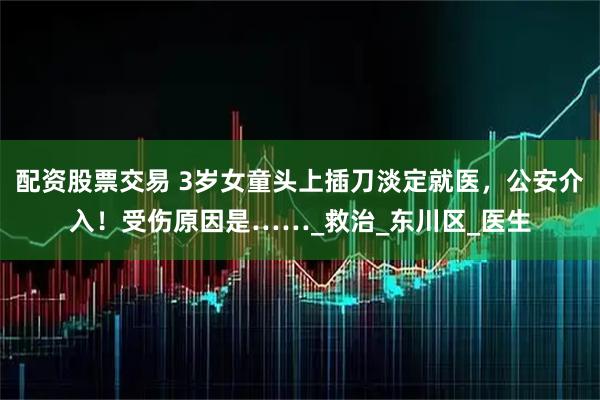配资股票交易 3岁女童头上插刀淡定就医，公安介入！受伤原因是……_救治_东川区_医生