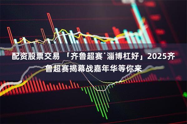 配资股票交易 「齐鲁超赛˙淄博杠好」2025齐鲁超赛揭幕战嘉年华等你来