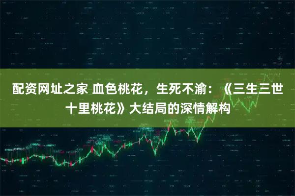 配资网址之家 血色桃花，生死不渝：《三生三世十里桃花》大结局的深情解构