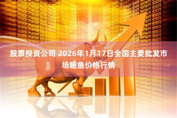 股票投资公司 2026年1月17日全国主要批发市场鮰鱼价格行情