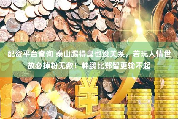 配资平台查询 泰山踢得臭也没关系，若玩人情世故必掉粉无数！韩鹏比郑智更输不起
